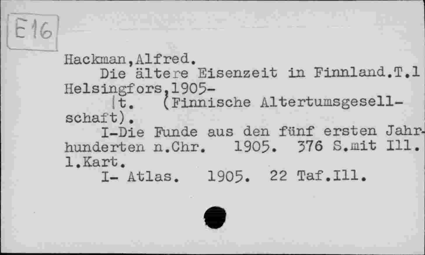 ﻿lîlf!
Hackman,Alfred.
Die ältere Eisenzeit in Finnland.T.l Helsingfors.1905-
|t. (Finnische Altertumsgesellschaft) .
I-Die Funde aus den fünf ersten Jahrhunderten n.Chr. 1905.	376 S.mit Ill.
l.Kart.
I- Atlas. 1905. 22 Taf.111.